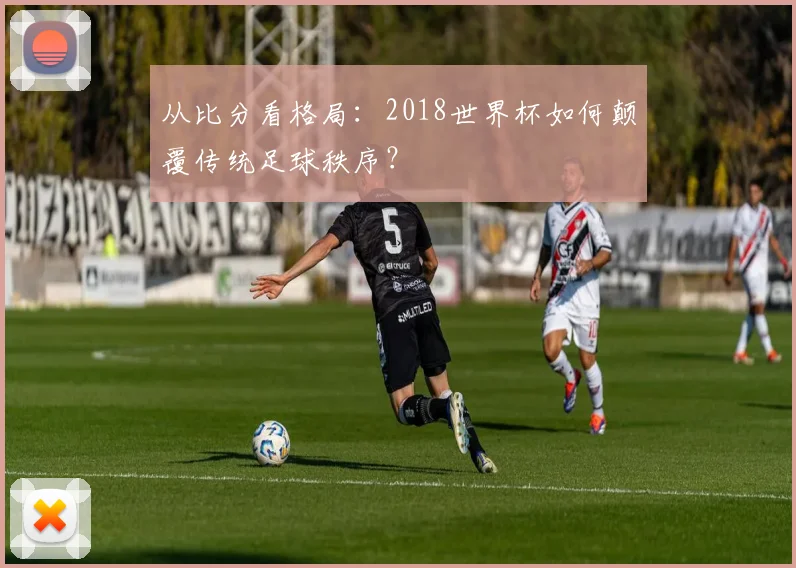 从比分看格局：2018世界杯如何颠覆传统足球秩序？