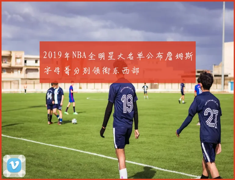2019年NBA全明星大名单公布詹姆斯字母哥分别领衔东西部