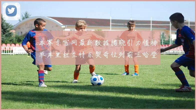 本赛季官网最新数据揭晓引力值榜单库里杜兰特东契奇位列前三哈登紧随其后