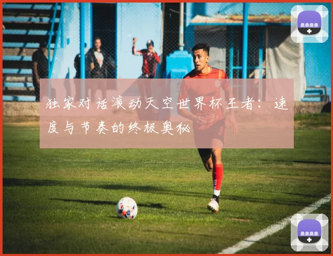 独家对话滚动天空世界杯王者：速度与节奏的终极奥秘