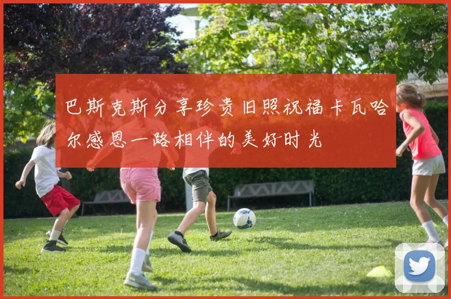 巴斯克斯分享珍贵旧照祝福卡瓦哈尔感恩一路相伴的美好时光